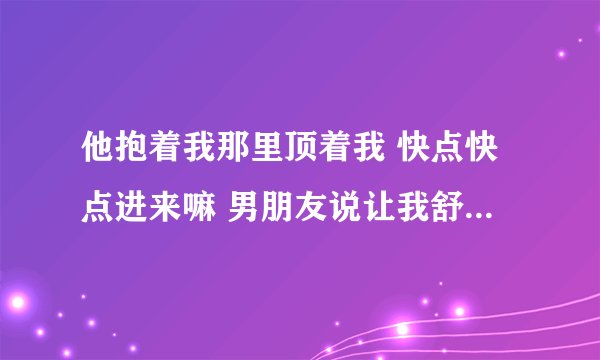 他抱着我那里顶着我 快点快点进来嘛 男朋友说让我舒服上天-情感口述