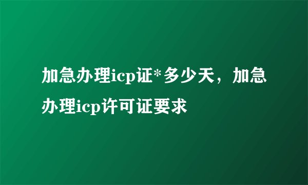 加急办理icp证*多少天，加急办理icp许可证要求