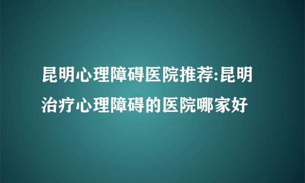 昆明心理障碍医院推荐:昆明治疗心理障碍的医院哪家好