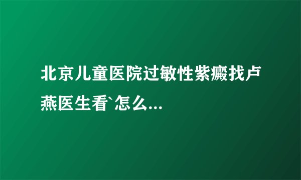 北京儿童医院过敏性紫癜找卢燕医生看`怎么...