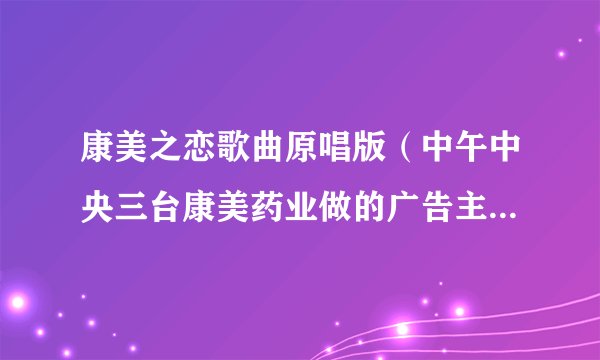 康美之恋歌曲原唱版（中午中央三台康美药业做的广告主题歌歌名是什么）_名人作品_飞外网