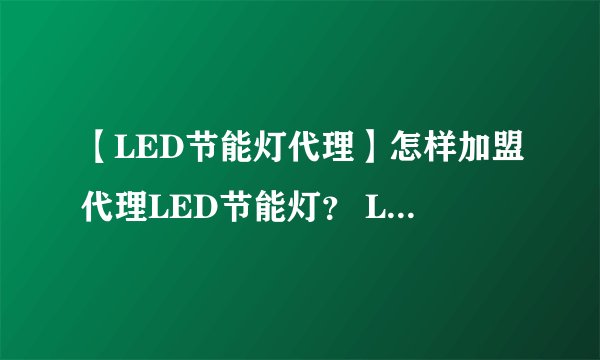 【LED节能灯代理】怎样加盟代理LED节能灯？ LED节能灯加盟代理费用需要多少