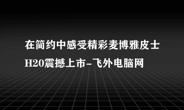 在简约中感受精彩麦博雅皮士H20震撼上市-飞外电脑网