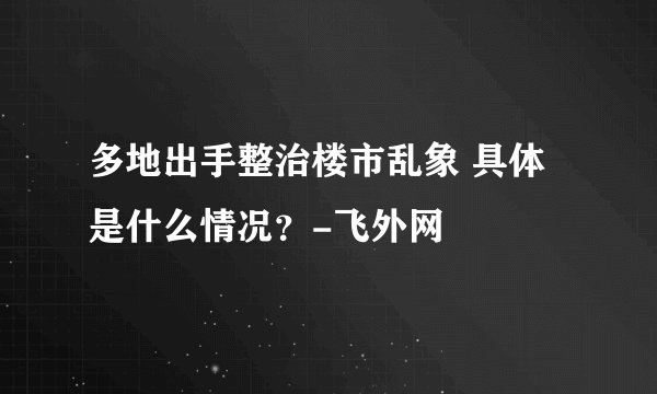 多地出手整治楼市乱象 具体是什么情况？-飞外网