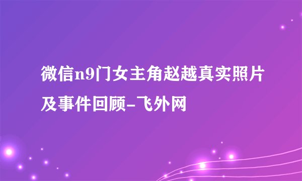 微信n9门女主角赵越真实照片及事件回顾-飞外网