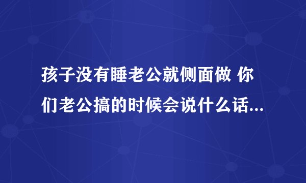 孩子没有睡老公就侧面做 你们老公搞的时候会说什么话_飞外网