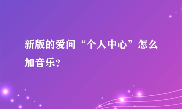 新版的爱问“个人中心”怎么加音乐？