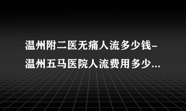 温州附二医无痛人流多少钱-温州五马医院人流费用多少-温州五马医院