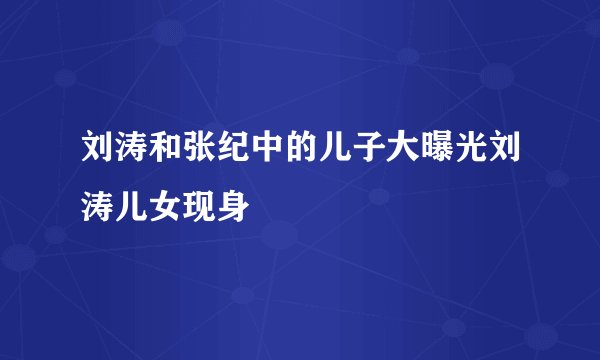刘涛和张纪中的儿子大曝光刘涛儿女现身