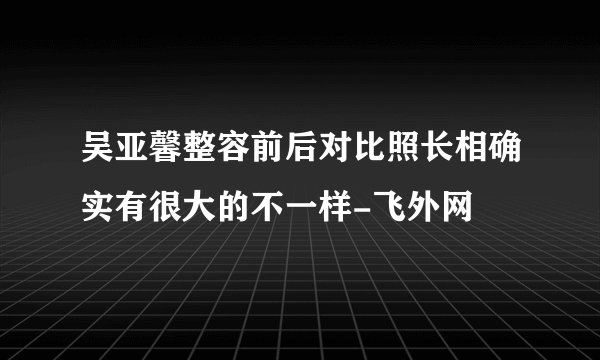 吴亚馨整容前后对比照长相确实有很大的不一样-飞外网