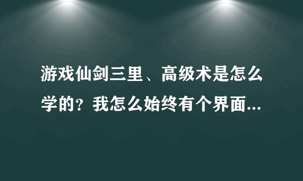 游戏仙剑三里、高级术是怎么学的?我怎么始终有个界面没开??