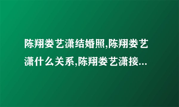 陈翔娄艺潇结婚照,陈翔娄艺潇什么关系,陈翔娄艺潇接吻-飞外