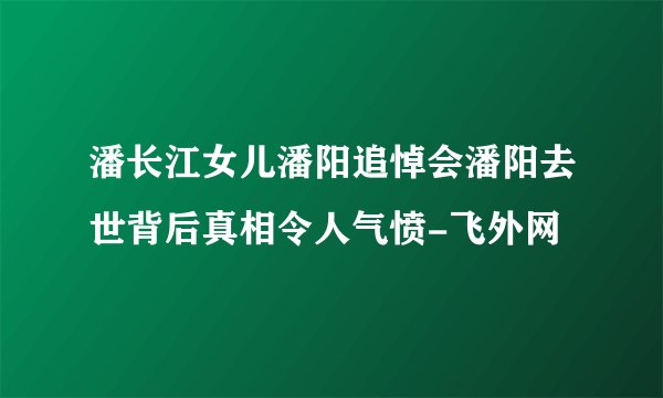 潘长江女儿潘阳追悼会潘阳去世背后真相令人气愤-飞外网