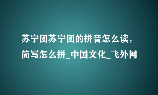 苏宁团苏宁团的拼音怎么读，简写怎么拼_中国文化_飞外网