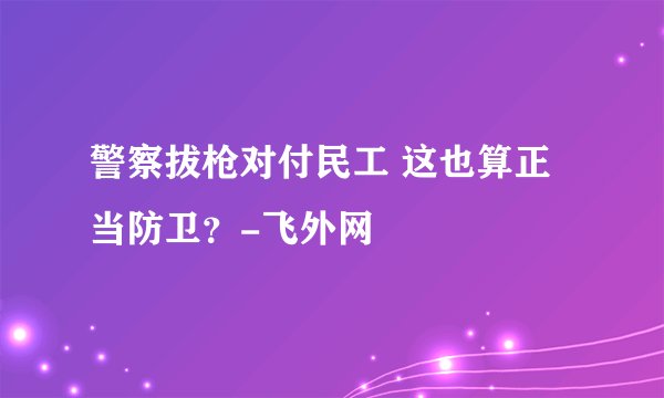警察拔枪对付民工 这也算正当防卫？-飞外网
