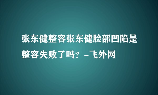 张东健整容张东健脸部凹陷是整容失败了吗？-飞外网