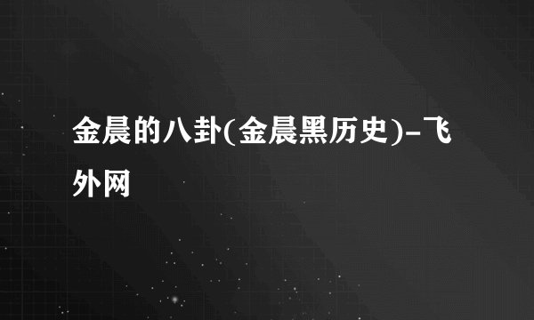 金晨的八卦(金晨黑历史)-飞外网