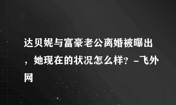 达贝妮与富豪老公离婚被曝出，她现在的状况怎么样？-飞外网