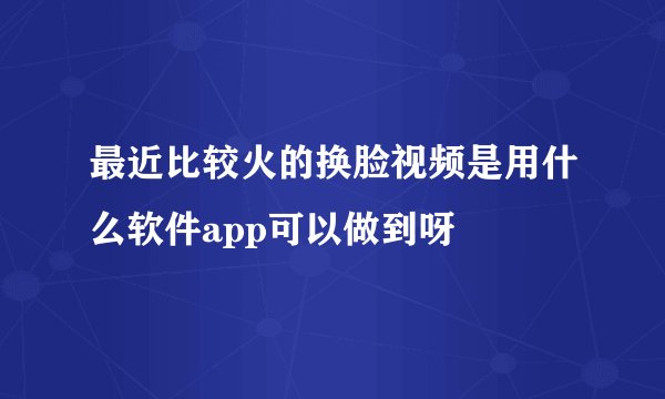 最近比较火的换脸视频是用什么软件app可以做到呀