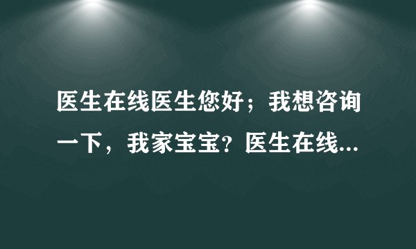 医生在线医生您好；我想咨询一下，我家宝宝？医生在线...
