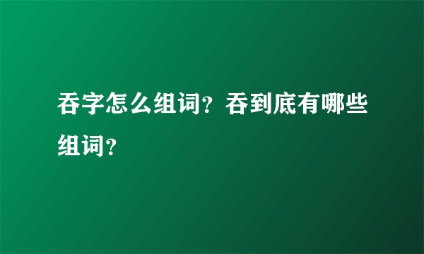 吞字怎么组词？吞到底有哪些组词？