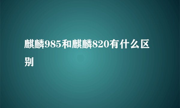 麒麟985和麒麟820有什么区别