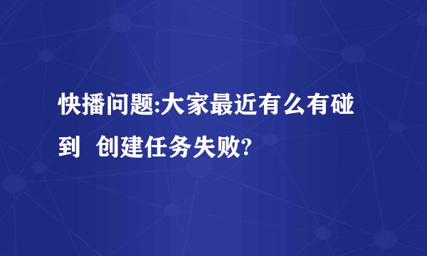 快播问题:大家最近有么有碰到  创建任务失败?