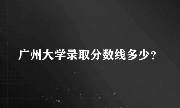 广州大学录取分数线多少？