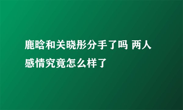 鹿晗和关晓彤分手了吗 两人感情究竟怎么样了