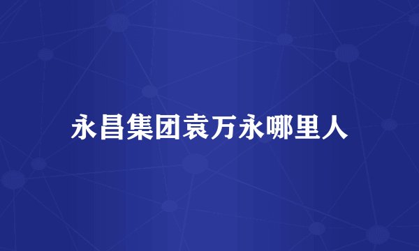 永昌集团袁万永哪里人