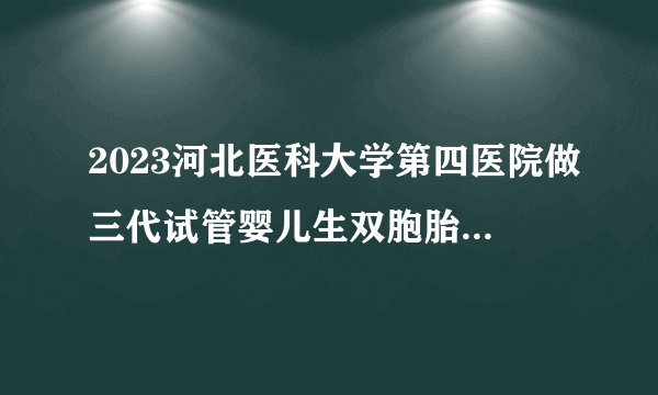2023河北医科大学第四医院做三代试管婴儿生双胞胎费用最新分享