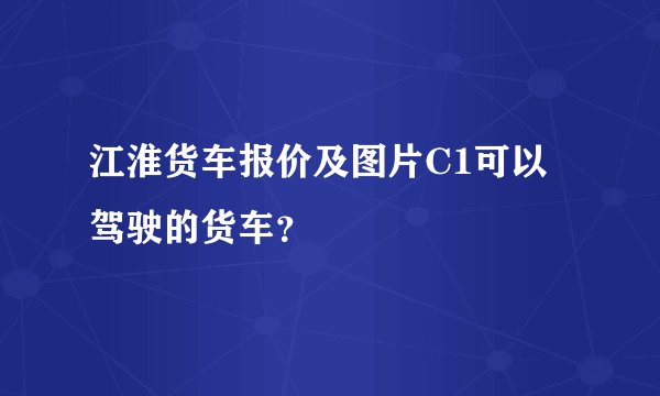 江淮货车报价及图片C1可以驾驶的货车？