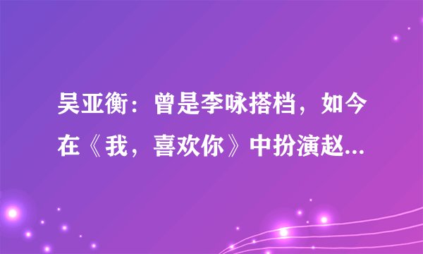 吴亚衡：曾是李咏搭档，如今在《我，喜欢你》中扮演赵露思舅舅