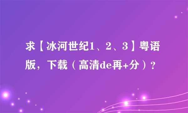 求【冰河世纪1、2、3】粤语版，下载（高清de再+分）？