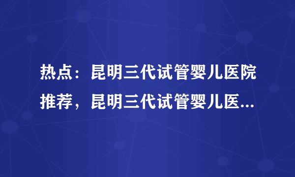 热点：昆明三代试管婴儿医院推荐，昆明三代试管婴儿医院哪家好