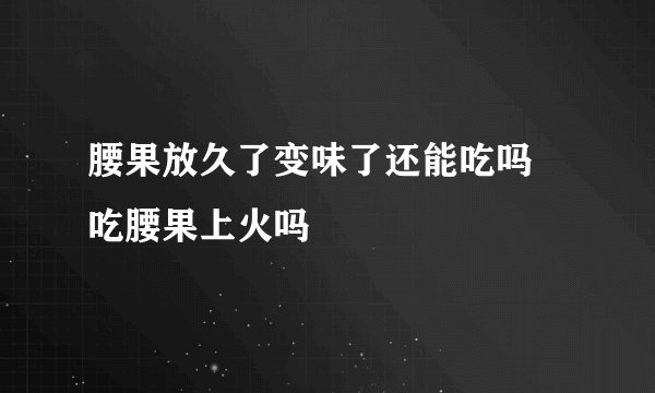 腰果放久了变味了还能吃吗 吃腰果上火吗