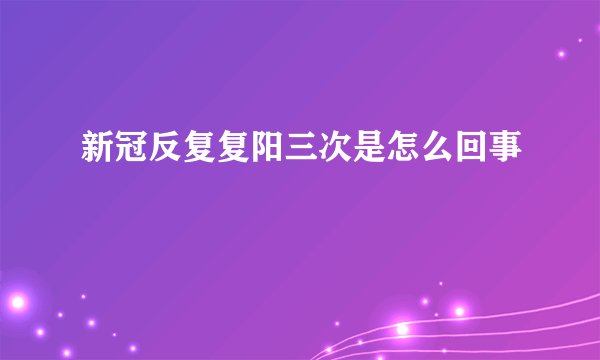 新冠反复复阳三次是怎么回事