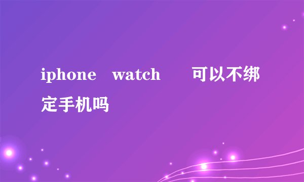 iphone   watch      可以不绑定手机吗