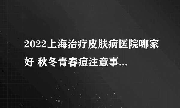 2022上海治疗皮肤病医院哪家好 秋冬青春痘注意事项有什么