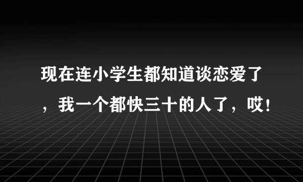 现在连小学生都知道谈恋爱了，我一个都快三十的人了，哎！