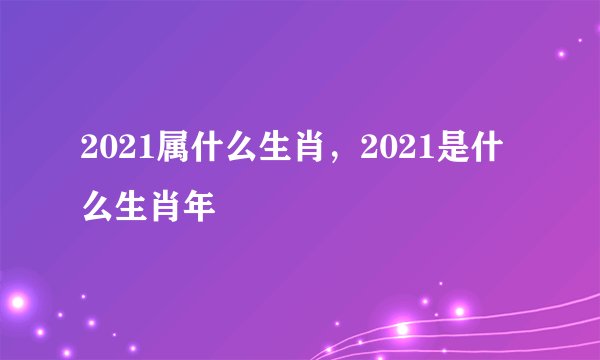 2021属什么生肖，2021是什么生肖年
