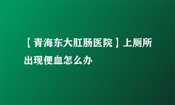 【青海东大肛肠医院】上厕所出现便血怎么办