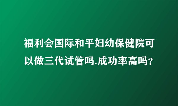 福利会国际和平妇幼保健院可以做三代试管吗.成功率高吗？