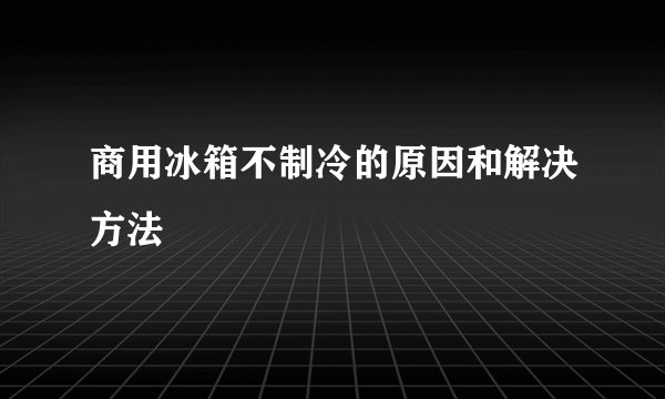 商用冰箱不制冷的原因和解决方法