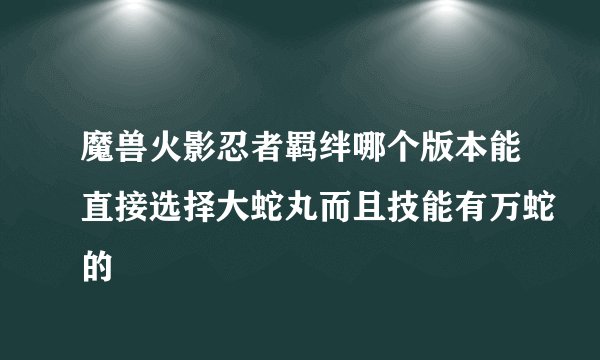 魔兽火影忍者羁绊哪个版本能直接选择大蛇丸而且技能有万蛇的