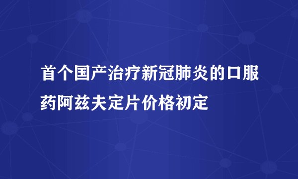 首个国产治疗新冠肺炎的口服药阿兹夫定片价格初定