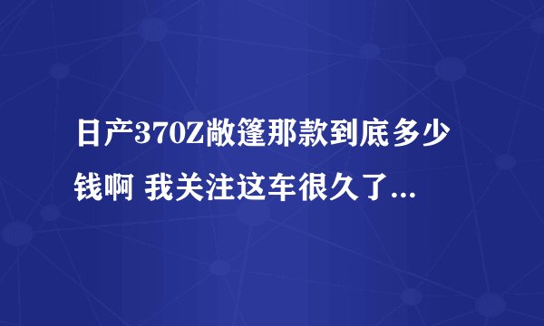 日产370Z敞篷那款到底多少钱啊 我关注这车很久了 不会真70多万吧 要是70多万我还不如买Z4呢