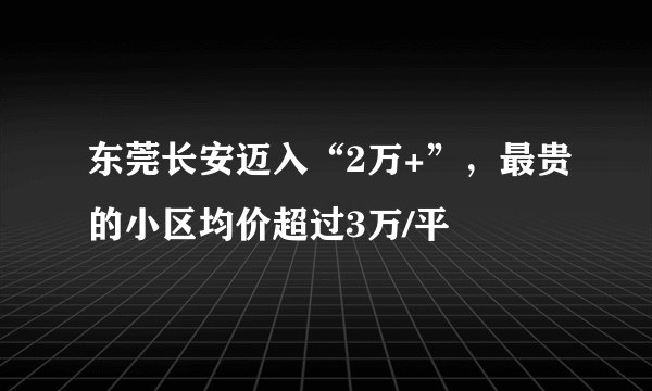 东莞长安迈入“2万+”，最贵的小区均价超过3万/平