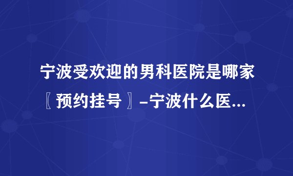 宁波受欢迎的男科医院是哪家〖预约挂号〗-宁波什么医院看男科好