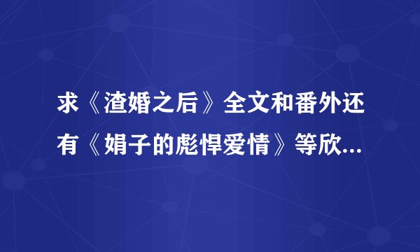 求《渣婚之后》全文和番外还有《娟子的彪悍爱情》等欣欣向荣的小说啊~~